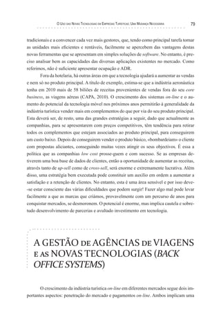 o uso das novas TecnologIas eM eMPresas TurísTIcas: uMa Mudança necessárIa   79


tradicionais e a convencer cada vez mais gestores, que, tendo como principal tarefa tornar
as unidades mais eficientes e rentáveis, facilmente se apercebem das vantagens destas
novas ferramentas que se apresentam em simples soluções de software. No entanto, é pre-
ciso analisar bem as capacidades das diversas aplicações existentes no mercado. Como
referimos, não é suficiente apresentar ocupação e ADR.
        Fora da hotelaria, há outras áreas em que a tecnologia ajudará a aumentar as vendas
e nem só no produto principal. A título de exemplo, estima-se que a indústria aeronáutica
tenha em 2010 mais de 58 biliões de receitas provenientes de vendas fora do seu core
business, as viagens aéreas (CAPA, 2010). O crescimento dos sistemas on-line e o au-
mento do potencial da tecnologia móvel nos próximos anos permitirão à generalidade da
indústria turística vender mais em complementos do que por via do seu produto principal.
Esta deverá ser, de resto, uma das grandes estratégias a seguir, dado que actualmente as
companhias, para se apresentarem com preços competitivos, têm tendência para retirar
todos os complementos que estejam associados ao produto principal, para conseguirem
um custo baixo. Depois de conseguirem vender o produto básico, «bombardeiam» o cliente
com propostas aliciantes, conseguindo muitas vezes atingir os seus objectivos. É essa a
política que as companhias low cost prosse-guem e com sucesso. Se as empresas de-
tiverem uma boa base de dados de clientes, então a oportunidade de aumentar as receitas,
através tanto de up-sell como de cross-sell, será enorme e extremamente lucrativa. Além
disso, uma estratégia bem executada pode constituir um auxílio em ordem a aumentar a
satisfação e a retenção de clientes. No entanto, esta é uma área sensível e por isso deve-
-se estar consciente das várias dificuldades que podem surgir! Fazer algo mal pode levar
facilmente a que as marcas que criámos, provavelmente com um percurso de anos para
conquistar mercados, se desmoronem. O potencial é enorme, mas implica cautela e sobre-
tudo desenvolvimento de parcerias e avultado investimento em tecnologia.




   A GESTÃO de AGÊNCIAS de VIAGENS
   e as NOVAS TECNOLOGIAS (BACK
   OFFICE SYSTEMS)

       O crescimento da indústria turística on-line em diferentes mercados segue dois im-
portantes aspectos: penetração do mercado e pagamentos on-line. Ambos implicam uma
 