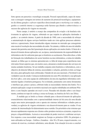 80                                 Inovação e novas TecnologIas



forte aposta em parcerias e tecnologia avançada. Pessoal especializado, capaz de manu-
sear e conseguir vantagens em termos do aumento do potencial tecnológico, equipamen-
tos de última geração e software específico direccionado para o marketing e as vendas, a
gestão e o controlo interno e a segurança serão factores que ditarão a sobrevivência e o
sucesso das agências de viagens no mercado.
        Neste campo, é notório o avanço das companhias de aviação e da hotelaria rela-
tivamente às agências de viagens, sobretudo no que respeita às aplicações destinadas à
gestão e ao controlo interno. A partir da década de 1980, com a necessidade de reforçar
a automatização de alguns serviços hoteleiros tendo em vista agilizar processos adminis-
trativos e operacionais, foram introduzidos alguns sistemas no mercado que conseguiram
uma razoável resolução das necessidades de então. No entanto, o hábito de anos de trabalho
manual não permitiu uma fácil penetração dessas aplicações em muitos hotéis. O facto de o
desenvolvimento dessas aplicações ser, na época, maioritariamente da responsabilidade de
informáticos não foi suficiente para que os hoteleiros as aceitassem. Para além disso, a falta
de formação dos trabalhadores do sector hoteleiro na área informática, a rotina do trabalho
manual, as falhas que os sistemas apresentavam e a falta de tempo para experiências mais
relevantes foram aspectos que, em muitos casos, atrasaram a modernização dos serviços em
muitas unidades hoteleiras. Só um trabalho conjunto entre hoteleiros e informáticos, com o
objectivo de detectar falhas do sistema, necessidades e soluções, permitiu evoluir, ao longo
dos anos, para aplicações mais sofisticadas. Falando de um caso nacional, o Newhotel é um
verdadeiro caso de estudo. Começou modestamente nos anos 80 a introduzir a sua aplicação
de front office, com uma equipa de colaboradores da área da engenharia informática estri-
tamente ligados à hotelaria portuguesa. Foi evoluindo, juntamente com outras ferramentas
e interfaces que, pouco a pouco, cobriram todas as necessidades internas dos hotéis. Foi a
primeira aplicação a surgir no território nacional com opções trabalhadas em ambiente Win-
dows e com funções operadas em touch screen. Passadas três décadas sobre o seu lança-
mento, continua no topo do ranking e cresce na Europa, na América do Sul e em África.
        À medida que os hotéis se foram voltando para o desenvolvimento de aplicações
essencialmente relacionadas com a operacionalidade interna (só há cerca de uma década
surgiu uma maior preocupação com a aposta em sistemas informáticos voltados para as
vendas), as agências de viagens orientaram o seu desenvolvimento para as vendas. O seu
carácter de intermediação foi determinante nesse sentido. Era prioritário criar sistemas que
dessem rapidamente respostas aos clientes sobre produtos turísticos existentes, respectivos
preços e disponibilidades. Acrescia a necessidade de poder reservar e confirmar serviços.
Em resposta a essa necessidade surgiram na Europa os primeiros GDS. Os principais e
mais utilizados na Europa – Galileu e Amadeus – têm 30 e 20 anos, respectivamente, e as
centrais de reservas, eventuais substitutos, uma década. Esta situação leva-nos a concluir
 