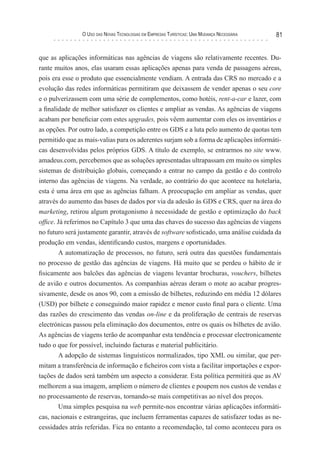 o uso das novas TecnologIas eM eMPresas TurísTIcas: uMa Mudança necessárIa   81


que as aplicações informáticas nas agências de viagens são relativamente recentes. Du-
rante muitos anos, elas usaram essas aplicações apenas para venda de passagens aéreas,
pois era esse o produto que essencialmente vendiam. A entrada das CRS no mercado e a
evolução das redes informáticas permitiram que deixassem de vender apenas o seu core
e o pulverizassem com uma série de complementos, como hotéis, rent-a-car e lazer, com
a finalidade de melhor satisfazer os clientes e ampliar as vendas. As agências de viagens
acabam por beneficiar com estes upgrades, pois vêem aumentar com eles os inventários e
as opções. Por outro lado, a competição entre os GDS e a luta pelo aumento de quotas tem
permitido que as mais-valias para os aderentes surjam sob a forma de aplicações informáti-
cas desenvolvidas pelos próprios GDS. A título de exemplo, se entrarmos no site www.
amadeus.com, percebemos que as soluções apresentadas ultrapassam em muito os simples
sistemas de distribuição globais, começando a entrar no campo da gestão e do controlo
interno das agências de viagens. Na verdade, ao contrário do que acontece na hotelaria,
esta é uma área em que as agências falham. A preocupação em ampliar as vendas, quer
através do aumento das bases de dados por via da adesão às GDS e CRS, quer na área do
marketing, retirou algum protagonismo à necessidade de gestão e optimização do back
office. Já referimos no Capítulo 3 que uma das chaves do sucesso das agências de viagens
no futuro será justamente garantir, através de software sofisticado, uma análise cuidada da
produção em vendas, identificando custos, margens e oportunidades.
         A automatização de processos, no futuro, será outra das questões fundamentais
no processo de gestão das agências de viagens. Há muito que se perdeu o hábito de ir
fisicamente aos balcões das agências de viagens levantar brochuras, vouchers, bilhetes
de avião e outros documentos. As companhias aéreas deram o mote ao acabar progres-
sivamente, desde os anos 90, com a emissão de bilhetes, reduzindo em média 12 dólares
(USD) por bilhete e conseguindo maior rapidez e menor custo final para o cliente. Uma
das razões do crescimento das vendas on-line e da proliferação de centrais de reservas
electrónicas passou pela eliminação dos documentos, entre os quais os bilhetes de avião.
As agências de viagens terão de acompanhar esta tendência e processar electronicamente
tudo o que for possível, incluindo facturas e material publicitário.
         A adopção de sistemas linguísticos normalizados, tipo XML ou similar, que per-
mitam a transferência de informação e ficheiros com vista a facilitar importações e expor-
tações de dados será também um aspecto a considerar. Esta política permitirá que as AV
melhorem a sua imagem, ampliem o número de clientes e poupem nos custos de vendas e
no processamento de reservas, tornando-se mais competitivas ao nível dos preços.
         Uma simples pesquisa na web permite-nos encontrar várias aplicações informáti-
cas, nacionais e estrangeiras, que incluem ferramentas capazes de satisfazer todas as ne-
cessidades atrás referidas. Fica no entanto a recomendação, tal como aconteceu para os
 