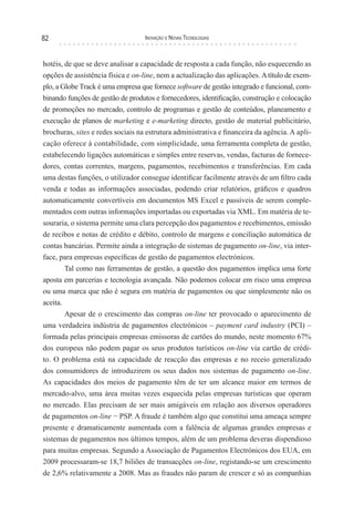 82                                 Inovação e novas TecnologIas



hotéis, de que se deve analisar a capacidade de resposta a cada função, não esquecendo as
opções de assistência física e on-line, nem a actualização das aplicações. A título de exem-
plo, a Globe Track é uma empresa que fornece software de gestão integrado e funcional, com-
binando funções de gestão de produtos e fornecedores, identificação, construção e colocação
de promoções no mercado, controlo de programas e gestão de conteúdos, planeamento e
execução de planos de marketing e e-marketing directo, gestão de material publicitário,
brochuras, sites e redes sociais na estrutura administrativa e financeira da agência. A apli-
cação oferece à contabilidade, com simplicidade, uma ferramenta completa de gestão,
estabelecendo ligações automáticas e simples entre reservas, vendas, facturas de fornece-
dores, contas correntes, margens, pagamentos, recebimentos e transferências. Em cada
uma destas funções, o utilizador consegue identificar facilmente através de um filtro cada
venda e todas as informações associadas, podendo criar relatórios, gráficos e quadros
automaticamente convertíveis em documentos MS Excel e passíveis de serem comple-
mentados com outras informações importadas ou exportadas via XML. Em matéria de te-
souraria, o sistema permite uma clara percepção dos pagamentos e recebimentos, emissão
de recibos e notas de crédito e débito, controlo de margens e conciliação automática de
contas bancárias. Permite ainda a integração de sistemas de pagamento on-line, via inter-
face, para empresas específicas de gestão de pagamentos electrónicos.
        Tal como nas ferramentas de gestão, a questão dos pagamentos implica uma forte
aposta em parcerias e tecnologia avançada. Não podemos colocar em risco uma empresa
ou uma marca que não é segura em matéria de pagamentos ou que simplesmente não os
aceita.
        Apesar de o crescimento das compras on-line ter provocado o aparecimento de
uma verdadeira indústria de pagamentos electrónicos – payment card industry (PCI) –
formada pelas principais empresas emissoras de cartões do mundo, neste momento 67%
dos europeus não podem pagar os seus produtos turísticos on-line via cartão de crédi-
to. O problema está na capacidade de reacção das empresas e no receio generalizado
dos consumidores de introduzirem os seus dados nos sistemas de pagamento on-line.
As capacidades dos meios de pagamento têm de ter um alcance maior em termos de
mercado-alvo, uma área muitas vezes esquecida pelas empresas turísticas que operam
no mercado. Elas precisam de ser mais amigáveis em relação aos diversos operadores
de pagamentos on-line − PSP. A fraude é também algo que constitui uma ameaça sempre
presente e dramaticamente aumentada com a falência de algumas grandes empresas e
sistemas de pagamentos nos últimos tempos, além de um problema deveras dispendioso
para muitas empresas. Segundo a Associação de Pagamentos Electrónicos dos EUA, em
2009 processaram-se 18,7 biliões de transacções on-line, registando-se um crescimento
de 2,6% relativamente a 2008. Mas as fraudes não param de crescer e só as companhias
 