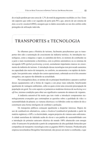 o uso das novas TecnologIas eM eMPresas TurísTIcas: uMa Mudança necessárIa   83


de aviação perdem por ano cerca de 1,3% do total de pagamentos recebidos on-line. Estes
são aspectos que estão a ser seguidos de perto pela PCI, que, através de um sistema de
data security standard (DSS), assegura que os dados associados ao uso dos cartões estão
protegidos de utilização indevida.




   TRANSPORTES e TECNOLOGIA

        Se olharmos para a História do turismo, facilmente perceberemos que os trans-
portes têm sido a sustentação do crescimento da indústria turística. As introduções tec-
nológicas, como a máquina a vapor, os caminhos-de-ferro, os motores de combustão ou
a jacto e mais recentemente a electrónica, com os pilotos automáticos ou os sistemas de
navegação GPS (global positioning system), assinalaram importantes marcos no cresci-
mento da indústria do turismo. A introdução dessas tecnologias tem provocado aumentos
na capacidade dos meios de transporte, no conforto, na autonomia e na rapidez de deslo-
cação. Isso permite uma redução dos custos operacionais, sobretudo ao nível do consumo
energético, um aspecto tão debatido na actualidade.
        Por consequência disso, os turistas são os principais beneficiários e passam a usufruir
desses equipamentos sob a forma de viagens a um preço mais reduzido, beneficiando
igualmente de vantagens ambientais, sobre as quais existe uma crescente preocupação da
população em geral. Se a este aspecto se juntarem as modernas técnicas de marketing on e
off-line, teremos condições para obter um significativo aumento do número de viajantes.
        A indústria automóvel há muito que tem vindo a introduzir componentes tec-
nologicamente avançados que contemplam as questões sobre a qualidade de vida e a
sustentabilidade do planeta: as viaturas eléctricas e os híbridos estão na ordem do dia e
constituem uma forma inteligente de combater a poluição.
        Os transportes públicos começam igualmente a despertar interesse. Depois do
uso de combustíveis alternativos, como o biodiesel (combustível produzido a partir de
matéria orgânica), o GPL e a electricidade, surgem projectos de viaturas auto-suficientes.
A cidade australiana de Adelaide acaba de elevar o seu padrão de sustentabilidade com
a introdução do primeiro autocarro eléctrico do mundo 100% abastecido com energia
solar. O autocarro foi produzido a partir de componentes de alta qualidade fornecidos por
companhias de transporte e tecnologia como as gigantes MAN e Siemens. Produzido pela
empresa neozelandesa Designline International, não possui um motor a combustão, o que
 