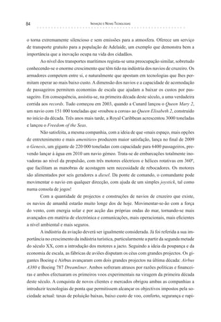 84                                Inovação e novas TecnologIas



o torna extremamente silencioso e sem emissões para a atmosfera. Oferece um serviço
de transporte gratuito para a população de Adelaide, um exemplo que demonstra bem a
importância que a inovação ocupa na vida dos cidadãos.
       Ao nível dos transportes marítimos regista-se uma preocupação similar, sobretudo
conhecendo-se o enorme crescimento que têm tido na indústria dos navios de cruzeiro. Os
armadores competem entre si, e naturalmente que apostam em tecnologias que lhes per-
mitam operar ao mais baixo custo. A dimensão dos navios e a capacidade de acomodação
de passageiros permitem economias de escala que ajudam a baixar os custos por pas-
sageiro. Em consequência, assistiu-se, na primeira década deste século, a uma verdadeira
corrida aos records. Tudo começou em 2003, quando a Cunard lançou o Queen Mary 2,
um navio com 151 000 toneladas que «roubou a coroa» ao Queen Elisabeth 2, construído
no início da década. Três anos mais tarde, a Royal Caribbean acrescentou 3000 toneladas
e lançou o Freedom of the Seas.
        Não satisfeita, a mesma companhia, com a ideia de que «mais espaço, mais opções
de entretenimento e mais amenities» produzem maior satisfação, lança no final de 2009
o Genesis, um gigante de 220 000 toneladas com capacidade para 6400 passageiros, pre-
vendo lançar à água em 2010 um navio gémeo. Trata-se de embarcações totalmente ino-
vadoras ao nível da propulsão, com três motores eléctricos e hélices rotativas em 360º,
que facilitam as manobras de acostagem sem necessidade de rebocadores. Os motores
são alimentados por seis geradores a diesel. Da ponte de comando, o comandante pode
movimentar o navio em qualquer direcção, com ajuda de um simples joystick, tal como
numa consola de jogos!
        Com a quantidade de projectos e construções de navios de cruzeiro que existe,
os navios de amanhã estarão muito longe dos de hoje. Movimentar-se-ão com a força
do vento, com energia solar e por acção das próprias ondas do mar, tornando-se mais
avançados em matéria de electrónica e comunicações, mais operacionais, mais eficientes
a nível ambiental e mais seguros.
        A indústria da aviação deverá ser igualmente considerada. Já foi referida a sua im-
portância no crescimento da indústria turística, particularmente a partir da segunda metade
do século XX, com a introdução dos motores a jacto. Seguindo a ideia da poupança e da
economia de escala, as fábricas de aviões disputam os céus com grandes projectos. Os gi-
gantes Boeing e Airbus avançaram com dois grandes projectos na última década: Airbus
A380 e Boeing 787 Dreamliner. Ambos sofreram atrasos por razões políticas e financei-
ras e ambos efectuaram os primeiros voos experimentais na viragem da primeira década
deste século. A conquista de novos clientes e mercados obrigou ambas as companhias a
introduzir tecnologias de ponta que permitissem alcançar os objectivos impostos pela so-
ciedade actual: taxas de poluição baixas, baixo custo de voo, conforto, segurança e rapi-
 