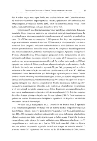 o uso das novas TecnologIas eM eMPresas TurísTIcas: uMa Mudança necessárIa   85


dez. A Airbus lançou o seu super Jumbo para os céus ainda em 2007. Com dois andares,
é o maior avião comercial de passageiros da História, apresentando uma capacidade para
845 passageiros, a velocidade máxima de 953 km/h e a altitude máxima de voo de 15 000
metros. Tem quatro motores Turbofan Rolls Royce Trent 900.
       Com os seus 30 anos de experiência de avanço tecnológico no panorama da aviação
mundial, a Airbus conseguiu incorporar um conjunto de materiais e equipamentos que lhe
permitiu alcançar o topo em matéria de inovação aeroespacial, reduzindo, segundo alega,
entre 15% a 20% o custo por passageiro. O 380 apresenta dois decks para os passageiros,
o que representa um aumento de cerca de 50% do espaço, em comparação com outras
aeronaves desta categoria, reciclando automaticamente o ar da cabina de três em três
minutos para melhoria da atmosfera no seu interior. As 220 janelas da cabina permitem
uma luminosidade natural, reduzindo o cansaço dos passageiros. Apresenta configurações
diversas, albergando desde 250 passageiros que podem dormir tranquilamente em com-
partimentos individuais ou assentos convertíveis em camas, a 840 passageiros, com uma
só classe, mas sempre com um espaço considerável. Ao nível da motorização, o A380 está
equipado com motores de última geração que adoptam tecnologias revolucionárias e de alta
eficiência, libertando para a atmosfera apenas 0,75 g de CO2 por passageiro/km, valores
muito abaixo das recomendações internacionais e justificando a certificação ISO 14001 que
a companhia detém. Desenvolvidos pela Rolls-Royce e por uma parceria entre a General
Electric e a Pratt e Whitney conhecida como Engine Alliance, os motores integram um sis-
tema de amortecimento que permite uma redução de 50% no ruído nas operações de desco-
lagem e aterragem. Esta situação, associada a um desenho das asas que melhora a perfor-
mance, torna a aeronave mais eficiente a todos os níveis, e sobretudo mais económica ao
nível operacional, incluindo a manutenção. A fibra de carbono, um material forte, leve,
mas caro, é usado em partes-chave do A380. Aproximadamente 25% de toda a estrutura
do avião é feita de plástico reforçado com fibra de carbono (CFRP). Estas unidades en-
globam um sistema de manutenção incorporado e geradores de frequência variável que
reduzem os custos de manutenção.
        Por outro lado, a Boeing aposta no 787 Dreamliner em diversas áreas. É o primeiro
avião comercial integralmente produzido com um material plástico composto (composite),
mais forte que o titânio e mais leve que o alumínio. O aparelho, wide-body, com capacidade
para 210 a 330 passageiros, também será equipado com novas turbinas de alta eficiência
e baixo consumo, um factor muito atractivo para as linhas aéreas. O aparelho é o jacto
comercial com maior número de vendas na história, com 840 encomendas firmes por 55
companhias de seis continentes até o final de 2009, totalizando 140 biliões de dólares,
uma das maiores encomendas registadas em todos os tempos na indústria mundial. O
primeiro voo do 787 registou-se com sucesso no dia 15 de Dezembro de 2009, entre a
 