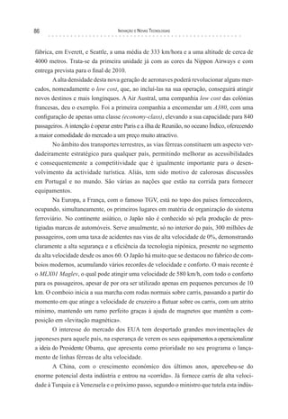 86                                 Inovação e novas TecnologIas



fábrica, em Everett, e Seattle, a uma média de 333 km/hora e a uma altitude de cerca de
4000 metros. Trata-se da primeira unidade já com as cores da Nippon Airways e com
entrega prevista para o final de 2010.
        A alta densidade desta nova geração de aeronaves poderá revolucionar alguns mer-
cados, nomeadamente o low cost, que, ao incluí-las na sua operação, conseguirá atingir
novos destinos e mais longínquos. A Air Austral, uma companhia low cost das colónias
francesas, deu o exemplo. Foi a primeira companhia a encomendar um A380, com uma
configuração de apenas uma classe (economy-class), elevando a sua capacidade para 840
passageiros. A intenção é operar entre Paris e a ilha de Reunião, no oceano Índico, oferecendo
a maior comodidade do mercado a um preço muito atractivo.
        No âmbito dos transportes terrestres, as vias férreas constituem um aspecto ver-
dadeiramente estratégico para qualquer país, permitindo melhorar as acessibilidades
e consequentemente a competitividade que é igualmente importante para o desen-
volvimento da actividade turística. Aliás, tem sido motivo de calorosas discussões
em Portugal e no mundo. São várias as nações que estão na corrida para fornecer
equipamentos.
        Na Europa, a França, com o famoso TGV, está no topo dos países fornecedores,
ocupando, simultaneamente, os primeiros lugares em matéria de organização do sistema
ferroviário. No continente asiático, o Japão não é conhecido só pela produção de pres-
tigiadas marcas de automóveis. Serve anualmente, só no interior do país, 300 milhões de
passageiros, com uma taxa de acidentes nas vias de alta velocidade de 0%, demonstrando
claramente a alta segurança e a eficiência da tecnologia nipónica, presente no segmento
da alta velocidade desde os anos 60. O Japão há muito que se destacou no fabrico de com-
boios modernos, acumulando vários recordes de velocidade e conforto. O mais recente é
o MLX01 Maglev, o qual pode atingir uma velocidade de 580 km/h, com todo o conforto
para os passageiros, apesar de por ora ser utilizado apenas em pequenos percursos de 10
km. O comboio inicia a sua marcha com rodas normais sobre carris, passando a partir do
momento em que atinge a velocidade de cruzeiro a flutuar sobre os carris, com um atrito
mínimo, mantendo um rumo perfeito graças à ajuda de magnetos que mantêm a com-
posição em «levitação magnética».
        O interesse do mercado dos EUA tem despertado grandes movimentações de
japoneses para aquele país, na esperança de verem os seus equipamentos a operacionalizar
a ideia do Presidente Obama, que apresenta como prioridade no seu programa o lança-
mento de linhas férreas de alta velocidade.
        A China, com o crescimento económico dos últimos anos, apercebeu-se do
enorme potencial desta indústria e entrou na «corrida». Já fornece carris de alta veloci-
dade à Turquia e à Venezuela e o próximo passo, segundo o ministro que tutela esta indús-
 