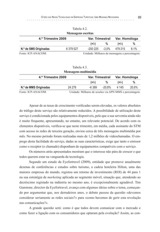 o uso das novas TecnologIas eM eMPresas TurísTIcas: uMa Mudança necessárIa              89


                                           Tabela 4.2.
                                        Mensagens escritas
              4.º Trimestre 2009                            Var. Trimestral           Var. Homóloga
                                                               (+/-)         %          (+/-)    %
 N.º de SMS Originadas                 6 379 527            -200 225       -3,0%      479 215   8,1%
Fonte: ICP-ANACOM.                                      Unidade: Milhares de mensagens e percentagem.



                                          Tabela 4.3.
                                     Mensagens multimédia
              4.º Trimestre 2009                            Var. Trimestral           Var. Homóloga
                                                               (+/-)         %          (+/-)    %
 N.º de MMS Originadas                   24 278              -6 389       -20,8%        4 145   20,6%
Fonte: ICP-ANACOM.                        Unidade: Milhares de sessões via APN MMS e percentagem.



       Apesar de as taxas de crescimento verificadas serem elevadas, os valores absolutos
do tráfego deste serviço são relativamente reduzidos. A possibilidade de utilização deste
serviço é condicionada pelos equipamentos disponíveis, pelo que a sua serventia ainda não
é muito frequente, apresentando, no entanto, um relevante potencial. De acordo com os
elementos disponíveis, verifica-se que neste trimestre, em média, cada assinante do STM
com acesso às redes de terceira geração, enviou cerca de três mensagens multimédia por
mês. No mesmo período foram realizadas mais de 1,2 milhões de videochamadas. O em-
prego desta facilidade do serviço, dadas as suas características, exige que tanto o emissor
como o receptor (o chamado) disponham de equipamentos compatíveis com o serviço.
       Os números atrás apresentados mostram que o interesse não pára de crescer e que
todos querem estar na vanguarda da tecnologia.
       Segundo um estudo da Eyefortravel (2009), entidade que promove anualmente
dezenas de conferências e estudos sobre turismo, a cadeia hoteleira Hilton, uma das
maiores empresas do mundo, registou um retorno de investimento (ROI) de 44 para 1
na sua estratégia de marketing aplicada ao segmento móvel, situação que, atendendo ao
decréscimo registado na indústria no mesmo ano, é excepcionalmente agradável. Tim
Gunstone, director da Eyefortravel, avança com algumas ideias sobre o tema, começan-
do por argumentar que, nos derradeiros anos, o debate passou da questão «devemos
considerar seriamente as redes sociais?» para «como havemos de gerir esta revolução
nas comunicações?».
       A grande questão será: como é que todos devem comunicar com o mercado e
como fazer a ligação com os consumidores que optaram pela evolução? Assim, as con-
 