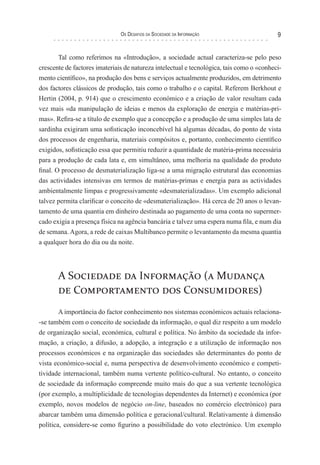 os desaFIos da socIedade da InForMação                      9


       Tal como referimos na «Introdução», a sociedade actual caracteriza-se pelo peso
crescente de factores imateriais de natureza intelectual e tecnológica, tais como o «conheci-
mento científico», na produção dos bens e serviços actualmente produzidos, em detrimento
dos factores clássicos de produção, tais como o trabalho e o capital. Referem Berkhout e
Hertin (2004, p. 914) que o crescimento económico e a criação de valor resultam cada
vez mais «da manipulação de ideias e menos da exploração de energia e matérias-pri-
mas». Refira-se a título de exemplo que a concepção e a produção de uma simples lata de
sardinha exigiram uma sofisticação inconcebível há algumas décadas, do ponto de vista
dos processos de engenharia, materiais compósitos e, portanto, conhecimento científico
exigidos, sofisticação essa que permitiu reduzir a quantidade de matéria-prima necessária
para a produção de cada lata e, em simultâneo, uma melhoria na qualidade do produto
final. O processo de desmaterialização liga-se a uma migração estrutural das economias
das actividades intensivas em termos de matérias-primas e energia para as actividades
ambientalmente limpas e progressivamente «desmaterializadas». Um exemplo adicional
talvez permita clarificar o conceito de «desmaterialização». Há cerca de 20 anos o levan-
tamento de uma quantia em dinheiro destinada ao pagamento de uma conta no supermer-
cado exigia a presença física na agência bancária e talvez uma espera numa fila, e num dia
de semana. Agora, a rede de caixas Multibanco permite o levantamento da mesma quantia
a qualquer hora do dia ou da noite.




       A Sociedade da Informação (a Mudança
       de Comportamento dos Consumidores)
        A importância do factor conhecimento nos sistemas económicos actuais relaciona-
-se também com o conceito de sociedade da informação, o qual diz respeito a um modelo
de organização social, económica, cultural e política. No âmbito da sociedade da infor-
mação, a criação, a difusão, a adopção, a integração e a utilização de informação nos
processos económicos e na organização das sociedades são determinantes do ponto de
vista económico-social e, numa perspectiva de desenvolvimento económico e competi-
tividade internacional, também numa vertente político-cultural. No entanto, o conceito
de sociedade da informação compreende muito mais do que a sua vertente tecnológica
(por exemplo, a multiplicidade de tecnologias dependentes da Internet) e económica (por
exemplo, novos modelos de negócio on-line, baseados no comércio electrónico) para
abarcar também uma dimensão política e geracional/cultural. Relativamente à dimensão
política, considere-se como figurino a possibilidade do voto electrónico. Um exemplo
 