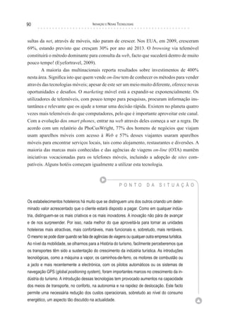 90                                      Inovação e novas TecnologIas



sultas da net, através de móveis, não param de crescer. Nos EUA, em 2009, cresceram
69%, estando previsto que cresçam 30% por ano até 2013. O browsing via telemóvel
constituirá o método dominante para consulta da web, facto que sucederá dentro de muito
pouco tempo! (Eyefortravel, 2009).
       A maioria das multinacionais reporta resultados sobre investimentos de 400%
nesta área. Significa isto que quem vende on-line tem de conhecer os métodos para vender
através das tecnologias móveis; apesar de este ser um meio muito diferente, oferece novas
oportunidades e desafios. O marketing móvel está a expandir-se exponencialmente. Os
utilizadores de telemóveis, com pouco tempo para pesquisas, procuram informação ins-
tantânea e relevante que os ajude a tomar uma decisão rápida. Existem no planeta quatro
vezes mais telemóveis do que computadores, pelo que é importante aproveitar este canal.
Com a evolução dos smart phones, entrar na web através deles começa a ser a regra. De
acordo com um relatório da PhoCusWright, 77% dos homens de negócios que viajam
usam aparelhos móveis com acesso à Web e 57% desses viajantes usaram aparelhos
móveis para encontrar serviços locais, tais como alojamento, restaurantes e diversões. A
maioria das marcas mais conhecidas e das agências de viagens on-line (OTA) mantêm
iniciativas vocacionadas para os telefones móveis, incluindo a adopção de sites com-
patíveis. Alguns hotéis começam igualmente a utilizar esta tecnologia.



                                                          P O N T O       D A    S I T U A Ç Ã O


Os estabelecimentos hoteleiros há muito que se distinguem uns dos outros criando um deter-
minado valor acrescentado que o cliente estará disposto a pagar. Como em qualquer indús-
tria, distinguem-se os mais criativos e os mais inovadores. A inovação não pára de avançar
e de nos surpreender. Por isso, nada melhor do que aproveitá-la para tornar as unidades
hoteleiras mais atractivas, mais confortáveis, mais funcionais e, sobretudo, mais rentáveis.
O mesmo se pode dizer quando se fala de agências de viagens ou qualquer outra empresa turística.
Ao nível da mobilidade, se olharmos para a História do turismo, facilmente perceberemos que
os transportes têm sido a sustentação do crescimento da indústria turística. As introduções
tecnológicas, como a máquina a vapor, os caminhos-de-ferro, os motores de combustão ou
a jacto e mais recentemente a electrónica, com os pilotos automáticos ou os sistemas de
navegação GPS (global positioning system), foram importantes marcos no crescimento da in-
dústria do turismo. A introdução dessas tecnologias tem provocado aumentos na capacidade
dos meios de transporte, no conforto, na autonomia e na rapidez de deslocação. Este facto
permite uma necessária redução dos custos operacionais, sobretudo ao nível do consumo
energético, um aspecto tão discutido na actualidade.
 