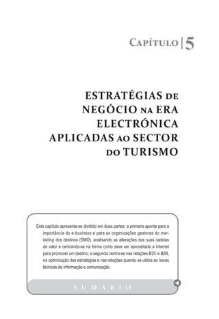 Capítulo                  5

            ESTRATÉGIAS de
            NEGÓCIO na ERA
              ELECTRÓNICA
       APLICADAS ao SECTOR
               do TURISMO




Este capítulo apresenta-se dividido em duas partes: a primeira aponta para a
    importância do e-business e para as organizações gestoras do mar-
    keting dos destinos (DMO), analisando as alterações das suas cadeias
    de valor e centrando-se na forma como deve ser aproveitada a Internet
    para promover um destino; a segunda centra-se nas relações B2C e B2B,
    na optimização das estratégias e nas relações quando se utiliza as novas
    técnicas de informação e comunicação.



                     S U M Á R I O
 