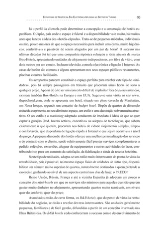 esTraTégIas de negócIo na era elecTrónIca aPlIcadas ao secTor do TurIsMo   93


        Já o perfil da clientela pode determinar a concepção e a construção de hotéis es-
pecíficos. O Japão, país onde o espaço é fulcral e a disponibilidade vale muito, há muitos
anos que lançou a ideia dos «hotéis-cápsula». Trata-se de pequenos módulos, individuais
ou não, pouco maiores do que o espaço necessário para incluir uma cama, muito higiéni-
cos, confortáveis e passíveis de serem alugados por um par de horas! O sucesso nas
últimas décadas foi tal que uma companhia nipónica relançou a ideia através da marca
Box-Hotels, apresentando unidades de alojamento independentes, em fibra de vidro, com
dois metros por um e meio. Incluem televisão, consola electrónica e ligação à Internet. As
casas de banho são comuns e alguns apresentam nos seus espaços públicos restaurantes,
piscinas e outras facilidades.
        Os aeroportos parecem constituir o espaço perfeito para receber este tipo de «uni-
dades», pois há sempre passageiros em trânsito que procuram umas horas de sono a
qualquer preço. Apesar de este ser um conceito difícil de implantar fora de países asiáticos,
existem também Box-Hotels na Europa e nos EUA. Sugere-se uma visita ao site www.
thepodhotel.com, onde se apresenta um hotel, situado em pleno coração de Manhattan,
em Nova Iorque, segundo um conceito de budget hotel. Dispõe de quartos de dimensão
reduzida e apresenta, no seu diminuto espaço, um estilo e uma decoração sobremaneira atrac-
tivos. O seu estilo e o marketing adoptado conduzem de imediato à ideia de que se quer
captar a geração iPod. Jovens activos, executivos ou adeptos de tecnologias, que sabem
exactamente o que querem, procuram nos hotéis de cidade alojamentos simples, limpos
e confortáveis, que disponham de ligação rápida à Internet e que sejam acessíveis a nível
do preço. A pequena dimensão dos hotéis oferece uma melhor personalização dos serviços
e do contacto com o cliente, sendo relativamente fácil prestar serviços complementares a
pedido: refeições, excursões, aluguer de equipamentos e outras actividades de lazer, con-
tribuindo isto para um aumento da satisfação, da fidelização e ainda da receita hoteleira.
        Neste tipo de unidades, adopta-se um estilo muito interessante do ponto de vista da
rentabilidade, pois é possível, no mesmo espaço físico de unidades de outro tipo, disponi-
bilizar um número muito superior de quartos, naturalmente destinados a quem pretende o
essencial, ganhando ao nível de um aspecto central nos dias de hoje: o PREÇO!
        Reino Unido, Rússia, França e até a vizinha Espanha já adoptam um pouco o
conceito dos mini-hotels em que os serviços são mínimos para aqueles que não querem
gastar muito dinheiro no alojamento, apresentando quartos muito razoáveis, aos níveis
quer do conforto, quer do preço.
        Associados estão, de certa forma, os B&B hotels, que do ponto de vista da renta-
bilidade do negócio, se estão a revelar deveras interessantes. São unidades geralmente
pequenas, familiares e de fácil gestão, difundidas a partir de um conceito inventado nas
Ilhas Britânicas. Os B&B hotels cedo conheceram o sucesso com o desenvolvimento de
 