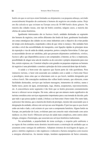94                                  Inovação e novas TecnologIas



hotéis em que os serviços eram limitados ao alojamento e ao pequeno-almoço, servindo
essencialmente hóspedes do continente e homens de negócios em estadas curtas. Hoje
em dia calcula-se que existam na Europa cerca de 50 000 hotéis deste género. Na
maioria das cidades russas, este tipo de hotéis constitui, nalguns casos, a maioria das
ofertas de camas hoteleiras.
        Igualmente interessantes são os business hotels, unidades destinadas ao segmento
dos homens de negócios, com estilos diferentes dos hotéis de lazer, geralmente localizados
em zonas estratégicas das cidades ou em zonas industriais com o objectivo de evitar perdas
de tempo com deslocações, respeitando a ideia de que «time is money». São unidades bem
servidas a nível das acessibilidades de transportes, com ligações rápidas às principais áreas
de exposição e vias de saída da cidade, aeroportos, portos e estações ferroviárias. É claro que
as necessidades devem ser satisfeitas, pelo que possuem alojamentos confortáveis, wireless,
business office que disponibiliza acesso a um computador, à Internet, ao fax e a impressora,
possibilidade de alugar uma sala de reuniões ou de converter o próprio alojamento para esse
fim, correio expresso, etc. Construir relações com grandes ou pequenas empresas ou homens
de negócios é uma prioridade e constitui o princípio do êxito comercial deste tipo de hotéis.
        A saúde e o bem-estar são aspectos que fazem parte da vida quotidiana. Para
inúmeros turistas, o lazer está associado aos cuidados com a saúde e o bem-estar físico
e psicológico, áreas estas que se relacionam com os spa hotels, também designados por
welness hotels. São concepções modernas dos velhos hotéis termais, que oferecem, como
facilidades destacadas, serviços que incluem massagens, tratamentos de estética, sauna e
banho turco, jactos de água, aromaterapia, ioga, shiatsu, acupunctura, rejuvenescimento,
etc. A concorrência neste segmento é tão forte que os hotéis procuram constantemente
inovar e oferecer novas terapias. De resto, sabe-se que um número muito significativo de
turistas considera estes serviços argumentos importantes para a sua tomada de decisão, pelo
que tudo o que possa ajudar à saúde, à beleza e ao bem-estar é bem-vindo. Por outro lado,
a procura é tão intensa, que a maioria dos hotéis de prestígio, mesmo não associando spas à
designação da unidade, oferece este serviço aos seus hóspedes. É por isso que os spas hotels
estão em todo o lado, e até existem só spas sem a componente hoteleira. Alguns hotéis na
Europa, em particular do Leste, evoluíram para um conceito mais relacionado com actos
médicos: os clinic hotels. Oferecem serviços de saúde mais complexos, entre outros odon-
tologia, cirurgias e fisioterapia, que associam aos serviços hoteleiros tradicionais.
        Na actualidade, a popularidade do tema ecologia, o respeito pelo ambiente e
as regras de boa conduta neste domínio incentivaram a construção de unidades que se
assumem como «amigas do ambiente». Adoptam sistemas de reciclagem de águas, es-
gotos e detritos orgânicos e não orgânicos e reduzem a factura energética com recurso
a energias alternativas. Ao mesmo tempo, instalam equipamentos de baixo consumo,
 