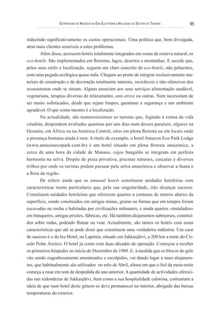 esTraTégIas de negócIo na era elecTrónIca aPlIcadas ao secTor do TurIsMo   95


reduzindo significativamente os custos operacionais. Uma política que, bem divulgada,
atrai mais clientes sensíveis a estes problemas.
        Além disso, acrescem hotéis totalmente integrados em zonas de reserva natural, os
eco-hotels. São implementados em florestas, lagos, desertos e montanhas. E sucede que,
pelos seus estilo e localização, seguem um claro conceito de eco-hotels, não poluentes,
com uma pegada ecológica quase nula. Chegam ao ponto de integrar exclusivamente ma-
teriais de construção e de decoração totalmente naturais, recicláveis e não ofensivos dos
ecossistemas onde se situam. Alguns associam aos seus serviços alimentação saudável,
vegetariana, terapias diversas de relaxamento, anti-stress ou outras. Nem necessitam de
ser muito sofisticados, desde que sejam limpos, garantam a segurança e um ambiente
agradável. O que conta mesmo é a localização.
        Na actualidade, são numerosíssimos os turistas que, fugindo à rotina da vida
citadina, despendem avultadas quantias por uns dias num desses paraísos, algures na
Oceania, em África ou na América Central, sitos em plena floresta ou em locais onde
a presença humana ainda é rara. A título de exemplo, o hotel Amazon Eco Park Lodge
(www.amazonecopark.com.br) é um hotel situado em plena floresta amazónica, a
cerca de uma hora da cidade de Manaus, cujos bangalós se integram em perfeita
harmonia na selva. Dispõe de praia privativa, piscinas naturais, cascatas e diversos
trilhos por onde os turistas podem passear pela selva amazónica e observar a fauna e
a flora da região.
        De referir ainda que os unusual hotels constituem unidades hoteleiras com
características muito particulares que, pela sua singularidade, irão alcançar sucesso.
Constituem unidades hoteleiras que oferecem quartos a centenas de metros abaixo da
superfície, sendo construídos em antigas minas, grutas ou furnas que em tempos foram
escavadas na rocha e habitadas por civilizações milenares, e ainda quartos «instalados»
em búnqueres, antigas prisões, fábricas, etc. Há também alojamentos submersos, construí-
dos sobre rodas, podendo flutuar ou voar. Actualmente, são tantos os hotéis com essas
características que até se pode dizer que constituem uma verdadeira indústria. Um caso
de sucesso é o do Ice Hotel, na Lapónia, situado em Jukkasjärvi, a 200 km a norte do Cír-
culo Polar Árctico. O hotel já conta com duas décadas de operação. Começou a receber
os primeiros hóspedes no início de Dezembro de 1980. E, à medida que os blocos de gelo
vão sendo engenhosamente amontoados e esculpidos, vai dando lugar a mais alojamen-
tos, que habitualmente são utilizados no mês de Abril, altura em que o Sol da meia-noite
começa a raiar em tom de despedida do ano anterior. A quantidade de actividades ofereci-
das nas redondezas de Jukkasjärvi, bem como a sua hospitalidade calorosa, contrariam a
ideia de que num hotel deste género se deve permanecer no interior, abrigado das baixas
temperaturas do exterior.
 