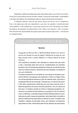 96                                    Inovação e novas TecnologIas



        Finalmente, ainda haverá espaço para citar, entre muitos outros, os art hotels, sport hotels,
diving hotels, que já fazem sucesso em todo o mundo. Como já foi mencionado, a criatividade e
a inovação que aspectos são actualmente centrais no desenvolvimento de um projecto.
        A indústria turística, mais do que nunca, precisa de inovar, de ser competitiva.
Esse é um papel que cabe aos empresários e que deve ser apoiado e incentivado pelo
sector público. A diversidade que o nosso país encerra aos níveis da história, da cultura,
da natureza, da paisagem, da gastronomia e dos vinhos, sem esquecer o mar e as praias,
abre uma série de oportunidades de negócio para quem as quiser aproveitar – e não devem
ser negligenciadas.



                    C A S O                  D E             E S T U D O

                                                   Martinhal

               Inaugurado em Abril de 2010, o Martinhal Beach Resort é um resort e
               spa de luxo situado na zona de Sagres. Estende-se ao longo de uma
               larga encosta entre o oceano Atlântico e o Parque Natural da Costa
               Vicentina.
               Uma arquitectura avançada e bem delineada do conjunto das suas casas
               e vilas, a decoração estilo retro anos 50, complementada com atmosfera
               tranquila e com uma temperatura agradável ao longo do ano transforma este
               resort num destino exclusivo, oferecendo aos seus hóspedes uma estada de
               luxo, paz e isolamento.
               O projecto arquitectónico foi concebido por uma equipa de reputados arqui-
               tectos britânicos e portugueses que projectaram o hotel e as village houses
               com formas geométricas atractivas a partir de materiais locais, recorrendo a
               actualizadas técnicas de construção. Composto por um hotel de 38 quartos
               e 160 villas e apartamentos, distribuídos por uma imensa mancha verde, o
               Martinhal apresenta uma baixa volumetria altimétrica, com um máximo de
               dois pisos. O complexo respeita ao máximo a integração paisagística, tor-
               nando-se um exemplo de boas práticas em arquitectura. A fim de confirmar
               o luxo e a diferença, o premiado designer britânico Michael Sodeau foi convi-
               dado para se juntar à equipa de projectistas, tendo desenhado e concebido a
               partir de matérias-primas locais todos os interiores do resort. O trabalho inclui
               mobiliário e objectos de decoração únicos, que substituem as tradicionais
               peças feitas em série, influenciados pelas formas clássicas dos decoradores
 