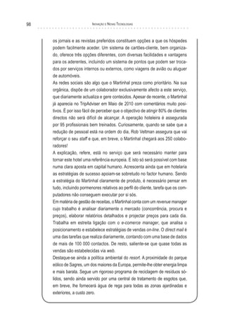 98                         Inovação e novas TecnologIas



     os jornais e as revistas preferidos constituem opções a que os hóspedes
     podem facilmente aceder. Um sistema de cartões-cliente, bem organiza-
     do, oferece três opções diferentes, com diversas facilidades e vantagens
     para os aderentes, incluindo um sistema de pontos que podem ser troca-
     dos por serviços internos ou externos, como viagens de avião ou aluguer
     de automóveis.
     As redes sociais são algo que o Martinhal preza como prioritário. Na sua
     orgânica, dispõe de um colaborador exclusivamente afecto a este serviço,
     que diariamente actualiza e gere conteúdos. Apesar de recente, o Martinhal
     já aparecia no TripAdviser em Maio de 2010 com comentários muito posi-
     tivos. É por isso fácil de perceber que o objectivo de atingir 80% de clientes
     directos não será difícil de alcançar. A operação hoteleira é assegurada
     por 95 profissionais bem treinados. Curiosamente, quando se sabe que a
     redução de pessoal está na ordem do dia, Rob Veltman assegura que vai
     reforçar o seu staff e que, em breve, o Martinhal chegará aos 250 colabo-
     radores!
     A explicação, refere, está no serviço que será necessário manter para
     tornar este hotel uma referência europeia. E isto só será possível com base
     numa clara aposta em capital humano. Acrescenta ainda que em hotelaria
     as estratégias de sucesso apoiam-se sobretudo no factor humano. Sendo
     a estratégia do Martinhal claramente de produto, é necessário pensar em
     tudo, incluindo pormenores relativos ao perfil do cliente, tarefa que os com-
     putadores não conseguem executar por si sós.
     Em matéria de gestão de receitas, o Martinhal conta com um revenue manager
     cujo trabalho é analisar diariamente o mercado (concorrência, procura e
     preços), elaborar relatórios detalhados e projectar preços para cada dia.
     Trabalha em estreita ligação com o e-comerce manager, que analisa o
     posicionamento e estabelece estratégias de vendas on-line. O direct mail é
     uma das tarefas que realiza diariamente, contando com uma base de dados
     de mais de 100 000 contactos. De resto, saliente-se que quase todas as
     vendas são estabelecidas via web.
     Destaque-se ainda a política ambiental do resort. A proximidade do parque
     eólico de Sagres, um dos maiores da Europa, permite-lhe obter energia limpa
     e mais barata. Segue um rigoroso programa de reciclagem de resíduos só-
     lidos, sendo ainda servido por uma central de tratamento de esgotos que,
     em breve, lhe fornecerá água de rega para todas as zonas ajardinadas e
     exteriores, a custo zero.
 