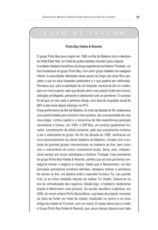 esTraTégIas de negócIo na era elecTrónIca aPlIcadas ao secTor do TurIsMo     99



     C A S O                     D E              E S T U D O

                          Porto Bay Hotels & Resorts

O grupo Porto Bay teve origem em 1988 na ilha da Madeira com a abertura
do Hotel Éden Mar, um hotel de quatro estrelas inovador para a época.
A unidade hoteleira beneficiou da longa experiência de António Trindade, um
dos fundadores do grupo Porto Bay, num outro grupo hoteleiro de categoria
inferior. A auscultação efectuada nesse grupo ao longo dos anos fê-lo per-
ceber o que os seus hóspedes pretendiam e o que poderia ser melhorado.
Percebeu que, para a satisfação de um hóspede, haveria de dar um «salto»
para um nível superior, pelo que decidiu abrir o seu próprio hotel com uma lo-
calização privilegiada, pensando e planeando tudo ao pormenor. O sucesso
foi tal que um ano após a abertura atingiu uma taxa de ocupação anual de
88% e dois anos depois alcançou os 91%.
A boa performance da ilha da Madeira, no início da década de 90, evidenciava
uma oportunidade para construir mais quartos; daí a necessidade de uma
nova etapa. Juntou capital e o know-how de três experiências pessoais
vencedoras e fundou, em 1994, o Cliff Bay, um produto igualmente ino-
vador, complemento da oferta existente, pelo que actualmente continua
a ser o estandarte do grupo. No fim da década de 1990, verifica-se um
novo posicionamento da oferta hoteleira da Madeira, iniciado com a en-
trada de grandes grupos internacionais na hoteleria da ilha, bem como
com o crescimento de outros investidores locais. Seria, pois, indispen-
sável pensar em novas estratégias e António Trindade, hoje presidente
do grupo Porto Bay Hotels & Resorts, admitiu que só com parcerias con-
seguiria manter o negócio e crescer. Sabia que a Neckermann, um dos
principais operadores turísticos alemães, desejava crescer e precisava
de camas na ilha, um destino onde o operador turístico Tui, seu grande
rival, já se tinha instalado através da cadeia Tui Hotels. Estava-se na
era da verticalização dos negócios. Desde logo, o hoteleiro madeirense
propôs à Nekermann uma parceria. Do acordo resultaria a abertura, em
2000, do resort urbano Porto Santa Maria, cuja base de projecto consistia
na ideia de fundir um hotel de cidade, localizado no centro e na zona
antiga da cidade do Funchal, com um resort. É nessa altura que é criado
o Grupo Porto Bay Hotels & Resorts, que, pouco tempo depois e por falta
 