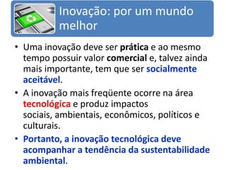 Uma inovação deve ser prática e ao mesmo tempo possuir valor comercial e, talvez ainda mais importante, tem que ser socialmente aceitável. A inovação mais freqüente ocorre na área tecnológica e produz impactos sociais, ambientais, econômicos, políticos e culturais. Portanto, a inovação tecnológica deve acompanhar a tendência da sustentabilidade ambiental.