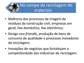 Melhoria dos processos de triagem de resíduos da construção civil, empresas em geral, lixo doméstico, lixo eletrônico;Design eco-friendly, produção de bens de consumo de qualidade e processos inovadores de reciclagem;Inovações de negócios que fortaleçam a competitividade das indústrias de reciclagem.