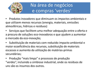 Produtos inovadores que diminuam os impactos ambientais e que utilizem menos recursos (energia, materiais, emissões atmosféricas, hídricas e resíduos)Serviços que facilitem uma melhor adequação entre a oferta e a procura de soluções eco-inovadoras e que ajudem a aumentar o mercado da eco-inovação;Substituição de materiais com reduzido impacto ambiental e maior ecoeficiência dos recursos, substituição de materiais escassos e aumento da utilização de matérias-primas secundárias;Produção “mais limpa” e processos de produção “verdes”, incluindo a simbiose industrial, onde os resíduos de uns são os insumos dos outros.