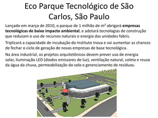 Eco Parque Tecnológico de São Carlos, São PauloLançado em março de 2010, o parque de 1 milhão de m² abrigará empresas tecnológicas de baixo impacto ambiental, e adotará tecnologias de construção que reduzam o uso de recursos naturais e energia das unidades fabris.Triplicará a capacidade de incubação do Instituto Inova e vai aumentar as chances de fechar o ciclo de geração de novas empresas de base tecnológica.Na área industrial, os projetos arquitetônicos devem prever uso de energia solar, iluminação LED (diodos emissores de luz), ventilação natural, coleta e reuso da água da chuva, permeabilização do solo e gerenciamento de resíduos.