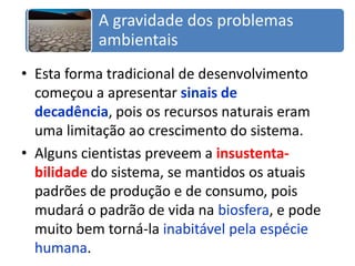 Esta forma tradicional de desenvolvimento começou a apresentar sinais de decadência, pois os recursos naturais eram uma limitação ao crescimento do sistema.Alguns cientistas preveem a insustenta-bilidadedo sistema, se mantidos os atuais padrões de produção e de consumo, pois mudará o padrão de vida na biosfera, e pode muito bem torná-la inabitável pela espécie humana.