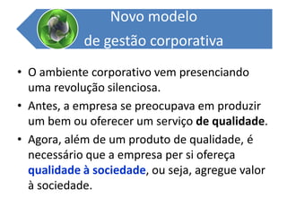 O ambiente corporativo vem presenciando uma revolução silenciosa. Antes, a empresa se preocupava em produzir um bem ou oferecer um serviço de qualidade.Agora, além de um produto de qualidade, é necessário que a empresa per si ofereça qualidade à sociedade, ou seja, agregue valor à sociedade.