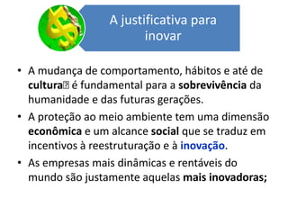 A mudança de comportamento, hábitos e até de  cultura﻿ é fundamental para a sobrevivência da humanidade e das futuras gerações. A proteção ao meio ambiente tem uma dimensão econômica e um alcance social que se traduz em incentivos à reestruturação e à inovação. As empresas mais dinâmicas e rentáveis do mundo são justamente aquelas mais inovadoras;
