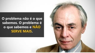 O problema não é o que
sabemos. O problema é
o que sabemos e NÃO
SERVE MAIS.
 