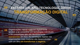 30
ESTRATÉGIA, NÃO TECNOLOGIA, DIRIGE
TRANSFORMAÇÃO DIGITAL
”
“
Organizações menos maduras digitalmente
tendem a se concentrar em tecnologias individuais
e têm estratégias que são decididamente
operacionais em foco. As estratégias digitais nas
organizações mais maduras são desenvolvidas
com um olho em transformar o negócio.
“
”
 