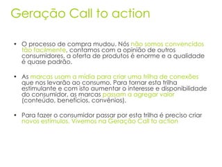 O processo de compra mudou. Nós  não somos convencidos tão facilmente , contamos com a opinião de outros consumidores, a oferta de produtos é enorme e a qualidade é quase padrão. As  marcas usam a mídia para criar uma trilha de conexões  que nos levarão ao consumo. Para tornar esta trilha estimulante e com isto aumentar o interesse e disponibilidade do consumidor, as marcas  passam a agregar valor  (conteúdo, benefícios, convênios). Para fazer o consumidor passar por esta trilha é preciso criar  novos estímulos. Vivemos na Geração Call to action  Geração Call to action 