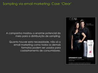 A campanha mostrou o enorme potencial do meio para a distribuição de sampling. Quanto houver esta necessidade, não só o email marketing como todos os demais formatos podem ser usados para cadastramento de consumidores. Sampling via email marketing: Case ‘Clear’ 