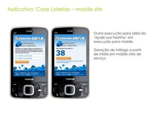 Aplicativo: Case Loterias – mobile site Outra execução para idéia do ‘Ajude sua Fezinha’ em execução para mobile. Geração de tráfego a partir de mídia em mobile sites de serviço. 