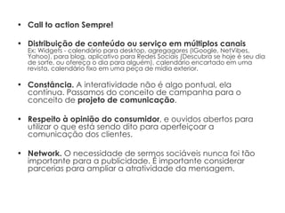 Call to action Sempre! Distribuição de conteúdo ou serviço em múltiplos canais Ex: Widgets - calendário para desktop, agregagores (IGoogle, NetVibes, Yahoo), para blog, aplicativo para Redes Sociais (Descubra se hoje é seu dia de sorte, ou ofereça o dia para alguém), calendário encartado em uma revista, calendário fixo em uma peça de mídia exterior. Constância.  A interatividade não é algo pontual, ela contínua. Passamos do conceito de campanha para o conceito de  projeto de comunicação . Respeito à opinião do consumidor , e ouvidos abertos para utilizar o que está sendo dito para aperfeiçoar a comunicação dos clientes. Network.  O necessidade de sermos sociáveis nunca foi tão importante para a publicidade. É importante considerar parcerias para ampliar a atratividade da mensagem. 