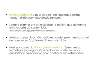 A  interatividade  na publicidade tem foco nas pessoas (target) e isto acontece desde sempre. Sempre criamos um estímulo (call to action) que demanda uma reposta do consumidor. (ex: Compre/Conheça/Experimente/Recomende).   Antes o consumidor não podia responder pelo mesmo canal de comunicação/através da mesma mídia. Hoje por causa das  inovações   interativas,   ferramentas, formatos e linguagens são criados constantemente e a publicidade as incorpora para continuar suas atividades.  