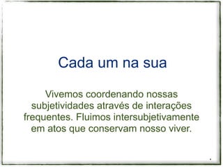 Cada um na sua

     Vivemos coordenando nossas
  subjetividades através de interações
frequentes. Fluimos intersubjetivamente
  em atos que conservam nosso viver.


                                          *
 