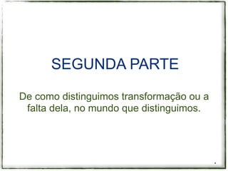 SEGUNDA PARTE

De como distinguimos transformação ou a
 falta dela, no mundo que distinguimos.




                                          *
 