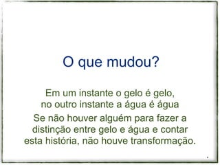 O que mudou?

     Em um instante o gelo é gelo,
    no outro instante a água é água
  Se não houver alguém para fazer a
  distinção entre gelo e água e contar
esta história, não houve transformação.
                                          *
 