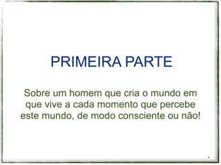 PRIMEIRA PARTE

 Sobre um homem que cria o mundo em
 que vive a cada momento que percebe
este mundo, de modo consciente ou não!



                                         *
 