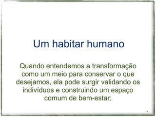 Um habitar humano

 Quando entendemos a transformação
 como um meio para conservar o que
desejamos, ela pode surgir validando os
  indivíduos e construindo um espaço
         comum de bem-estar;
                                          *
 