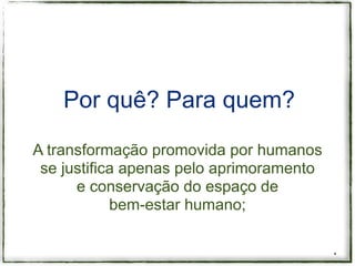 Por quê? Para quem?

A transformação promovida por humanos
 se justifica apenas pelo aprimoramento
      e conservação do espaço de
            bem-estar humano;


                                          *
 