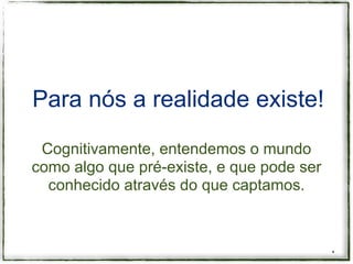Para nós a realidade existe!

 Cognitivamente, entendemos o mundo
como algo que pré-existe, e que pode ser
  conhecido através do que captamos.



                                           *
 