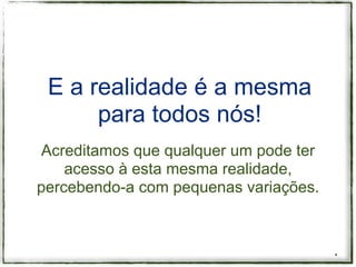 E a realidade é a mesma
      para todos nós!
 Acreditamos que qualquer um pode ter
    acesso à esta mesma realidade,
percebendo-a com pequenas variações.



                                        *
 
