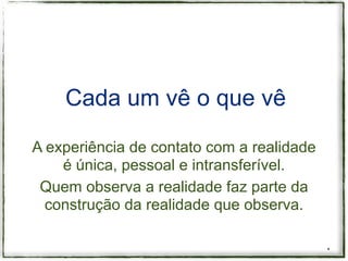 Cada um vê o que vê

A experiência de contato com a realidade
    é única, pessoal e intransferível.
 Quem observa a realidade faz parte da
  construção da realidade que observa.

                                           *
 