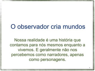 O observador cria mundos

  Nossa realidade é uma história que
contamos para nós mesmos enquanto a
    vivemos. E geralmente não nos
 percebemos como narradores, apenas
         como personagens.
                                       *
 