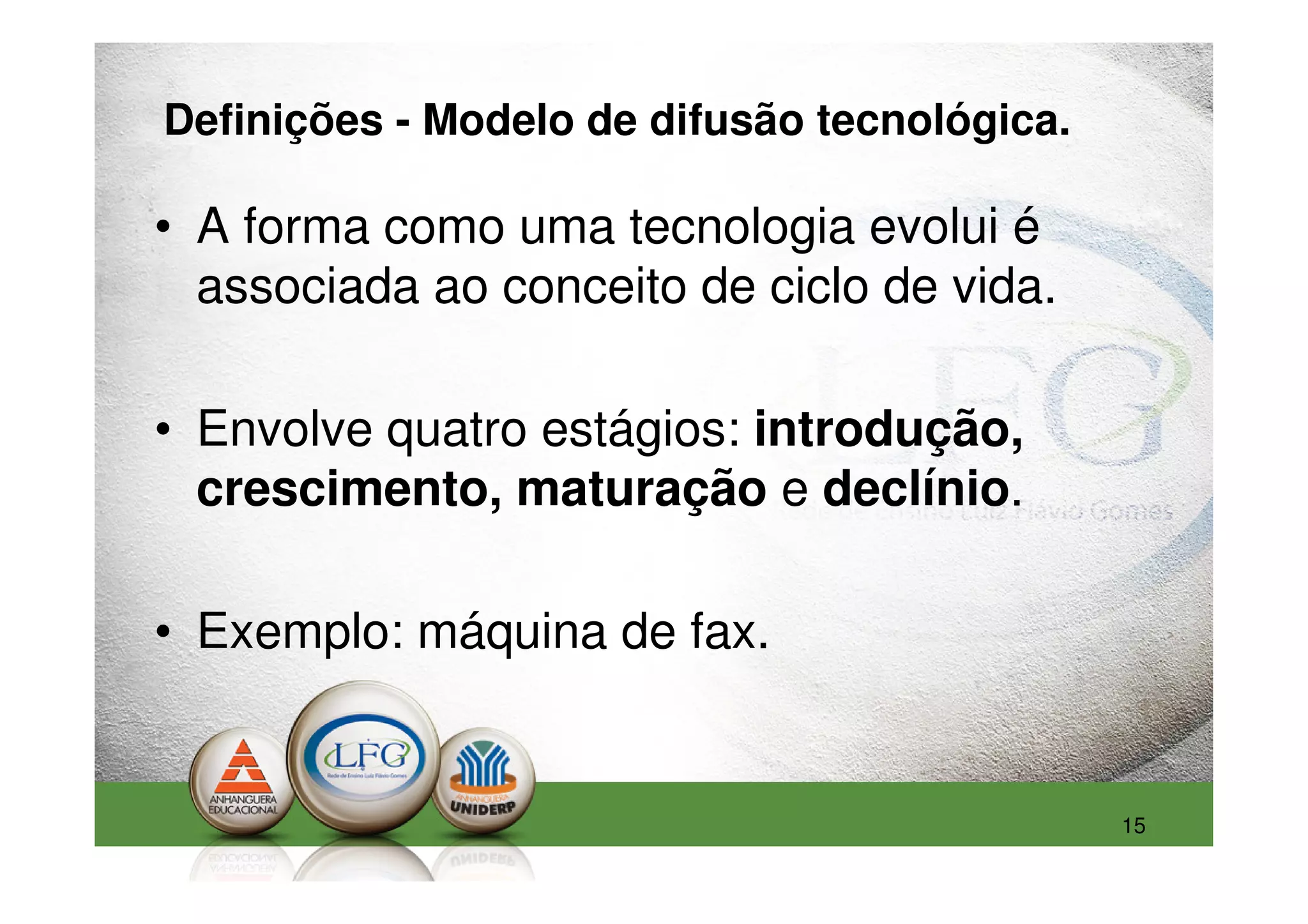 Definições - Modelo de difusão tecnológica.

• A forma como uma tecnologia evolui é
  associada ao conceito de ciclo de vida.

• Envolve quatro estágios: introdução,
  crescimento, maturação e declínio.

• Exemplo: máquina de fax.


                                              15
 