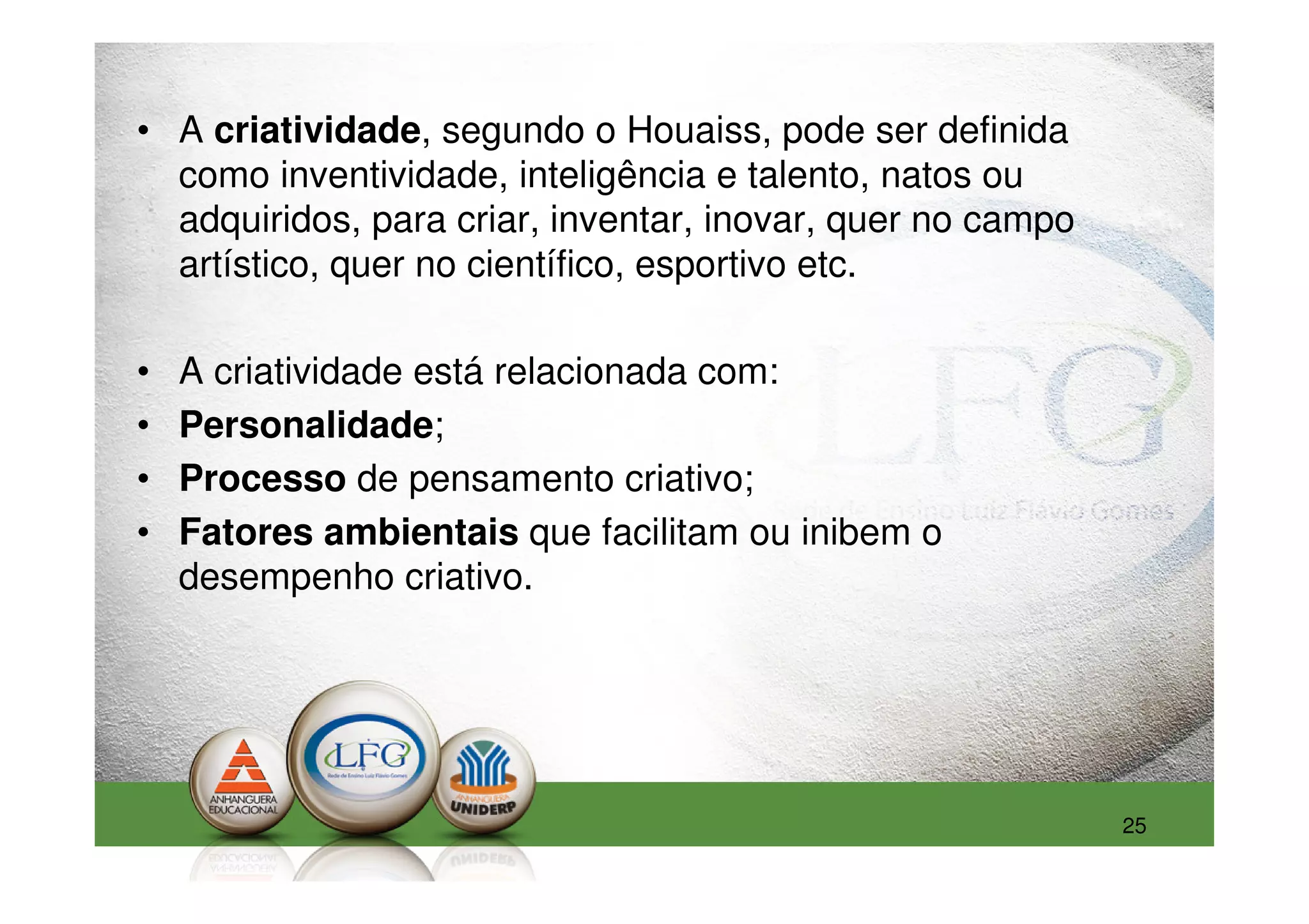 • A criatividade, segundo o Houaiss, pode ser definida
  como inventividade, inteligência e talento, natos ou
  adquiridos, para criar, inventar, inovar, quer no campo
  artístico, quer no científico, esportivo etc.

•   A criatividade está relacionada com:
•   Personalidade;
•   Processo de pensamento criativo;
•   Fatores ambientais que facilitam ou inibem o
    desempenho criativo.




                                                            25
 