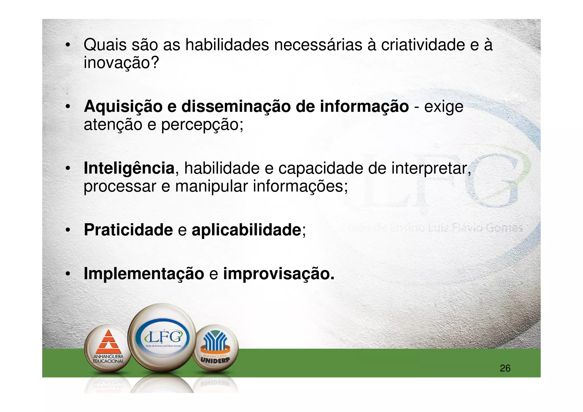 • Quais são as habilidades necessárias à criatividade e à
  inovação?

• Aquisição e disseminação de informação - exige
  atenção e percepção;

• Inteligência, habilidade e capacidade de interpretar,
  processar e manipular informações;

• Praticidade e aplicabilidade;

• Implementação e improvisação.




                                                            26
 