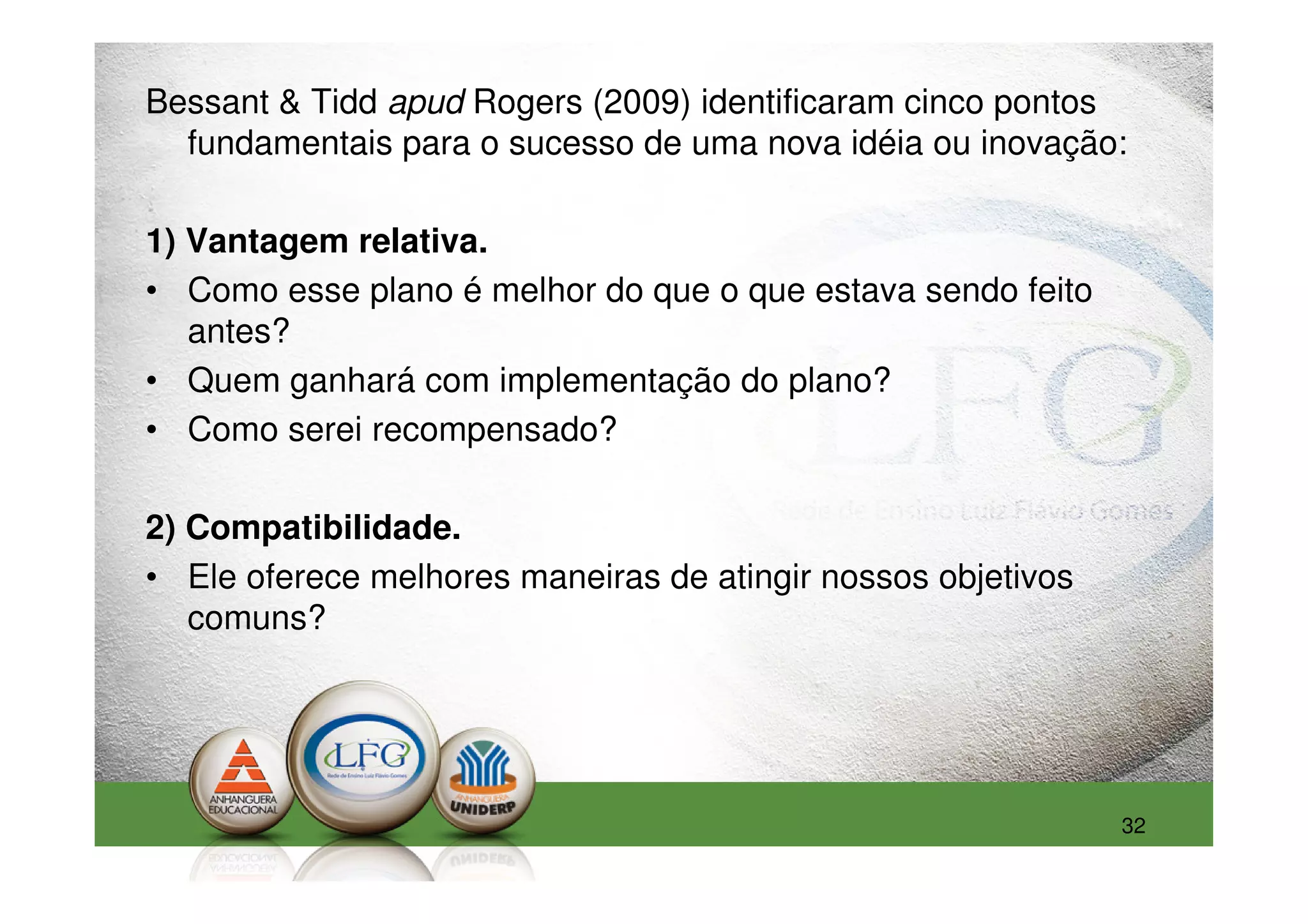 Bessant & Tidd apud Rogers (2009) identificaram cinco pontos
  fundamentais para o sucesso de uma nova idéia ou inovação:

1) Vantagem relativa.
• Como esse plano é melhor do que o que estava sendo feito
   antes?
• Quem ganhará com implementação do plano?
• Como serei recompensado?

2) Compatibilidade.
• Ele oferece melhores maneiras de atingir nossos objetivos
   comuns?




                                                              32
 