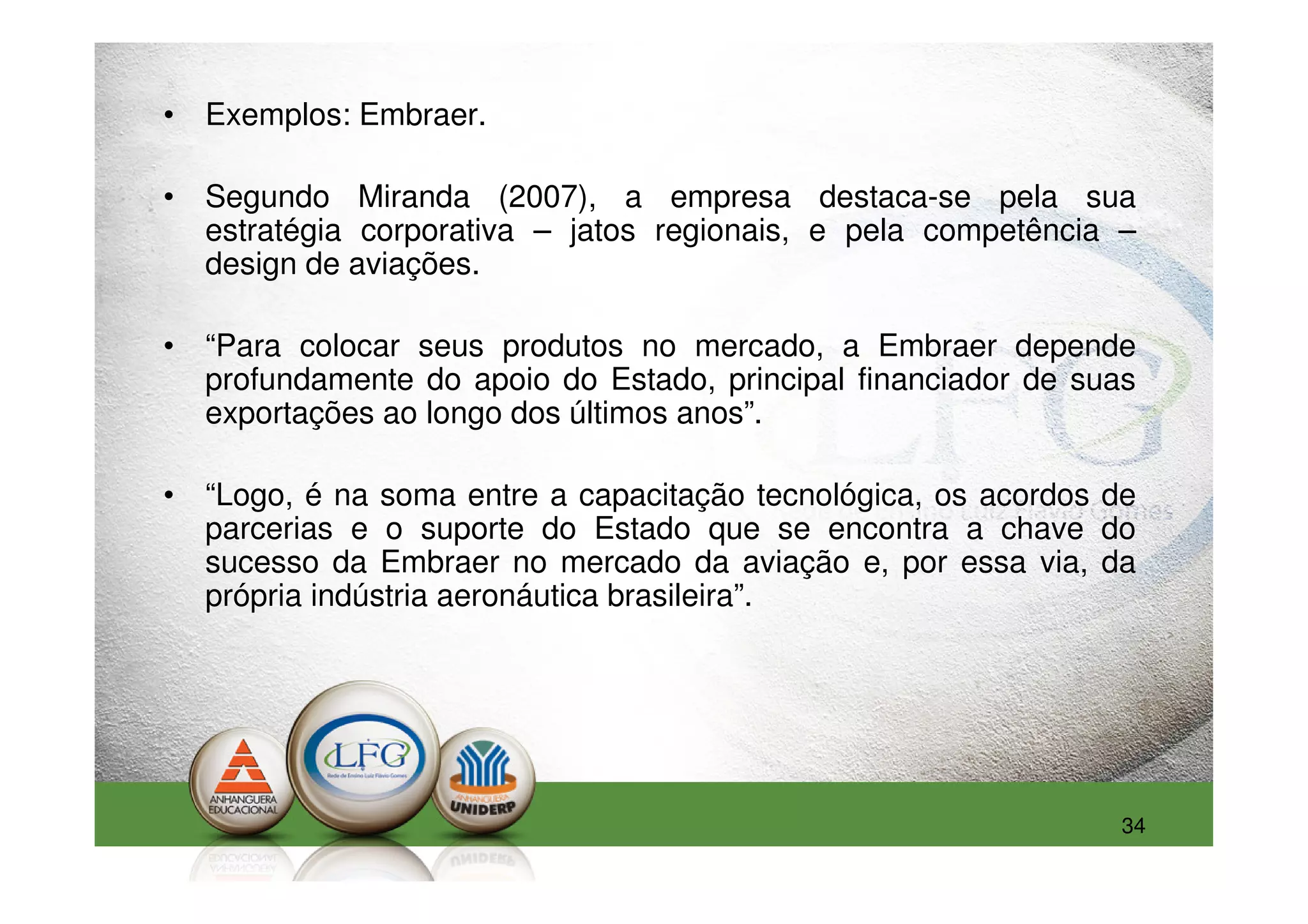 • Exemplos: Embraer.

• Segundo Miranda (2007), a empresa destaca-se pela sua
  estratégia corporativa – jatos regionais, e pela competência –
  design de aviações.

• “Para colocar seus produtos no mercado, a Embraer depende
  profundamente do apoio do Estado, principal financiador de suas
  exportações ao longo dos últimos anos”.

• “Logo, é na soma entre a capacitação tecnológica, os acordos de
  parcerias e o suporte do Estado que se encontra a chave do
  sucesso da Embraer no mercado da aviação e, por essa via, da
  própria indústria aeronáutica brasileira”.




                                                                34
 