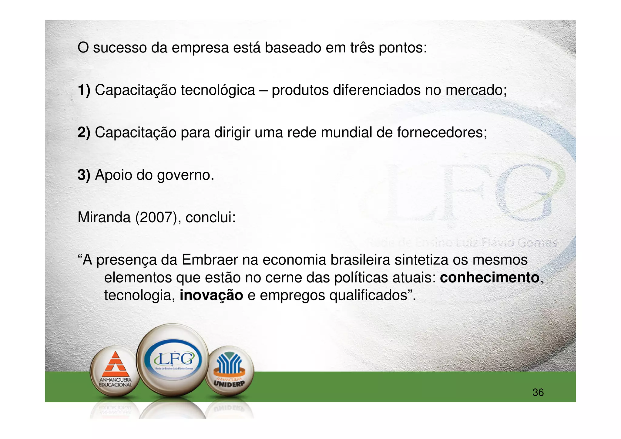 O sucesso da empresa está baseado em três pontos:

1) Capacitação tecnológica – produtos diferenciados no mercado;

2) Capacitação para dirigir uma rede mundial de fornecedores;

3) Apoio do governo.

Miranda (2007), conclui:

“A presença da Embraer na economia brasileira sintetiza os mesmos
    elementos que estão no cerne das políticas atuais: conhecimento,
    tecnologia, inovação e empregos qualificados”.




                                                                  36
 