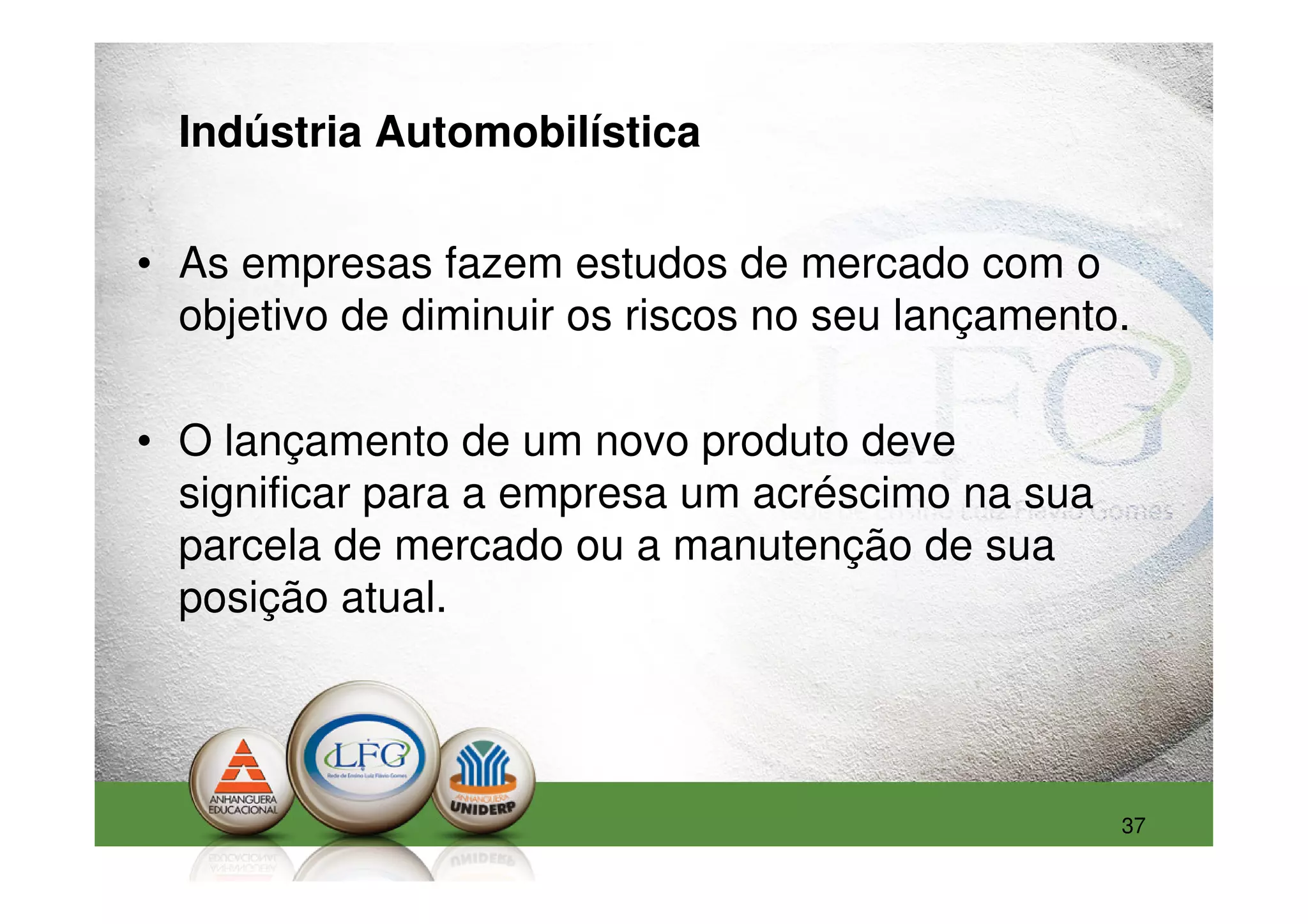 Indústria Automobilística


• As empresas fazem estudos de mercado com o
  objetivo de diminuir os riscos no seu lançamento.

• O lançamento de um novo produto deve
  significar para a empresa um acréscimo na sua
  parcela de mercado ou a manutenção de sua
  posição atual.




                                                  37
 
