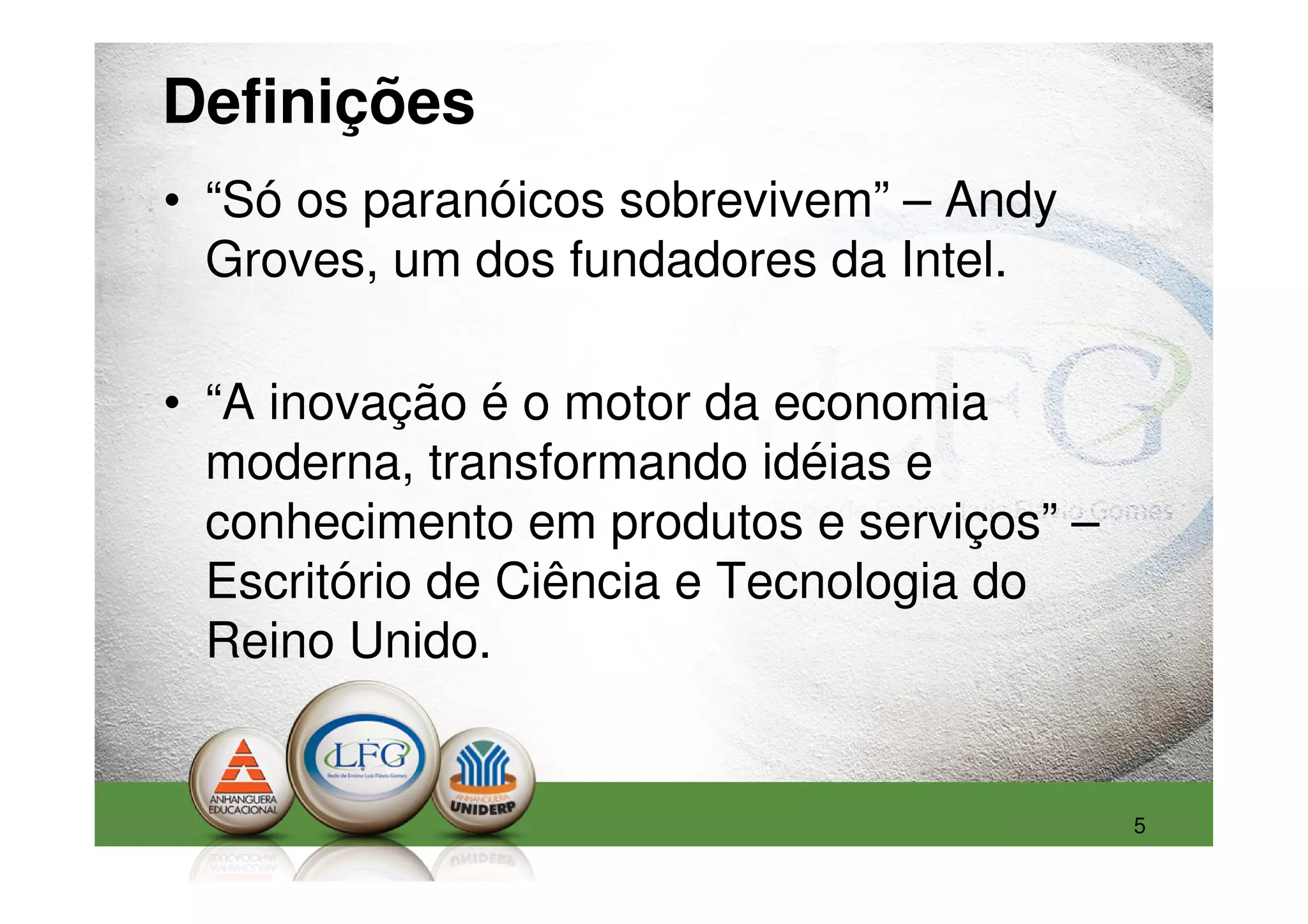 Definições
• “Só os paranóicos sobrevivem” – Andy
  Groves, um dos fundadores da Intel.

• “A inovação é o motor da economia
  moderna, transformando idéias e
  conhecimento em produtos e serviços” –
  Escritório de Ciência e Tecnologia do
  Reino Unido.


                                           5
 
